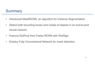 Summary
• Introduced MaskRCNN, an algorithm for Instance Segmentation
• Detect both bounding boxes and masks of objects in an end-to-end
neural network
• Improve RoIPool from Faster-RCNN with RoIAlign
• Employ Fully Convolutional Network for mask detection
 