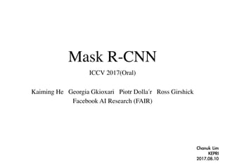 Mask R-CNN
ICCV 2017(Oral)
Kaiming He Georgia Gkioxari Piotr Dollár Ross Girshick
Facebook AI Research (FAIR)
Chanuk	Lim	
KEPRI	
2017.08.10
 