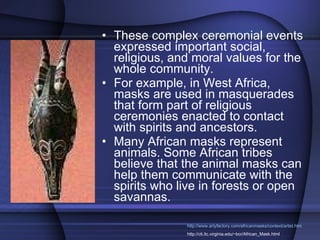 These complex ceremonial events expressed important social, religious, and moral values for the whole community.  For example, in West Africa, masks are used in masquerades that form part of religious ceremonies enacted to contact with spirits and ancestors.  Many African masks represent animals. Some African tribes believe that the animal masks can help them communicate with the spirits who live in forests or open savannas. http://www.artyfactory.com/africanmasks/context/artist.htm http://cti.itc.virginia.edu/~bcr/African_Mask.html 