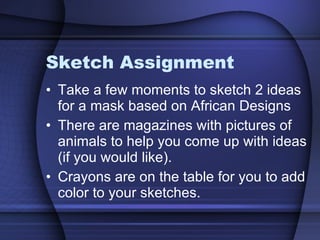 Sketch Assignment Take a few moments to sketch 2 ideas for a mask based on African Designs There are magazines with pictures of animals to help you come up with ideas (if you would like). Crayons are on the table for you to add color to your sketches. 