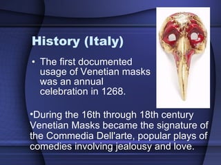 History (Italy) The first documented usage of Venetian masks was an annual celebration in 1268.  During the 16th through 18th century Venetian Masks became the signature of the Commedia Dell'arte, popular plays of comedies involving jealousy and love. 
