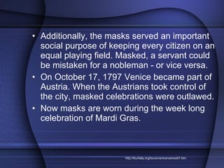 Additionally, the masks served an important social purpose of keeping every citizen on an equal playing field. Masked, a servant could be mistaken for a nobleman - or vice versa.  On October 17, 1797 Venice became part of Austria. When the Austrians took control of the city, masked celebrations were outlawed.  Now masks are worn during the week long celebration of Mardi Gras. http://touritaly.org/tours/venice/venice07.htm 
