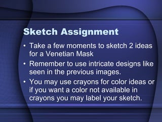 Sketch Assignment Take a few moments to sketch 2 ideas for a Venetian Mask Remember to use intricate designs like seen in the previous images. You may use crayons for color ideas or if you want a color not available in crayons you may label your sketch. 