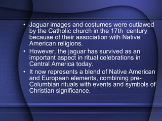 Jaguar images and costumes were outlawed by the Catholic church in the 17th  century because of their association with Native American religions.  However, the jaguar has survived as an important aspect in ritual celebrations in Central America today.  It now represents a blend of Native American and European elements, combining pre-Columbian rituals with events and symbols of Christian significance. 
