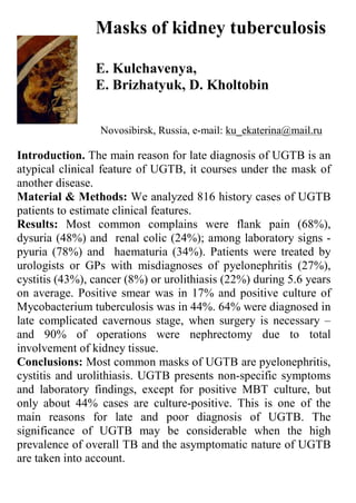 Masks of kidney tuberculosis

                E. Kulchavenya,
                E. Brizhatyuk, D. Kholtobin


                 Novosibirsk, Russia, e-mail: ku_ekaterina@mail.ru

Introduction. The main reason for late diagnosis of UGTB is an
atypical clinical feature of UGTB, it courses under the mask of
another disease.
Material & Methods: We analyzed 816 history cases of UGTB
patients to estimate clinical features.
Results: Most common complains were flank pain (68%),
dysuria (48%) and renal colic (24%); among laboratory signs -
pyuria (78%) and haematuria (34%). Patients were treated by
urologists or GPs with misdiagnoses of pyelonephritis (27%),
cystitis (43%), cancer (8%) or urolithiasis (22%) during 5.6 years
on average. Positive smear was in 17% and positive culture of
Mycobacterium tuberculosis was in 44%. 64% were diagnosed in
late complicated cavernous stage, when surgery is necessary –
and 90% of operations were nephrectomy due to total
involvement of kidney tissue.
Conclusions: Most common masks of UGTB are pyelonephritis,
cystitis and urolithiasis. UGTB presents non-specific symptoms
and laboratory findings, except for positive MBT culture, but
only about 44% cases are culture-positive. This is one of the
main reasons for late and poor diagnosis of UGTB. The
significance of UGTB may be considerable when the high
prevalence of overall TB and the asymptomatic nature of UGTB
are taken into account.
 