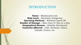 Name: - Masksearch.com
Risk Level: - Extremely Dangerous
Operating Platform: - Windows based OS
Number of Damage: - More than 51 files at a time
Geographical Reason: - Globally Distributed
Countries Affected: - USA, Germany, China,
Canada, France, etc.
INTRODUCTION
 
