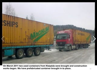 10
On March 2011 two used containers from Klaipėda were brought and construction
works began. We have prefabricated container brought in to place.
 