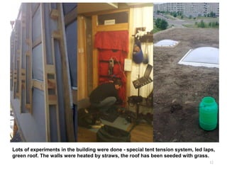 12
Lots of experiments in the building were done - special tent tension system, led laps,
green roof. The walls were heated by straws, the roof has been seeded with grass.
 