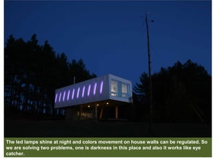 14
The led lamps shine at night and colors movement on house walls can be regulated. So
we are solving two problems, one is darkness in this place and also it works like eye
catcher.
 