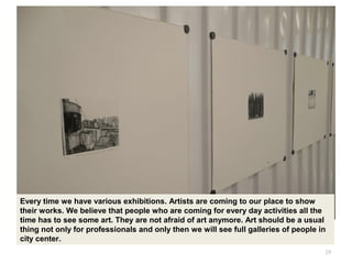 29
Every time we have various exhibitions. Artists are coming to our place to show
their works. We believe that people who are coming for every day activities all the
time has to see some art. They are not afraid of art anymore. Art should be a usual
thing not only for professionals and only then we will see full galleries of people in
city center.
 