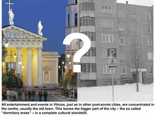 3
All entertainment and events in Vilnius, just as in other post-soviet cities, are concentrated in
the centre, usually the old town. This leaves the bigger part of the city – the so called
“dormitory areas“ – in a complete cultural standstill.
 