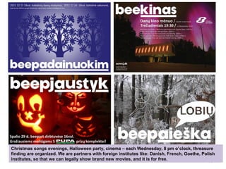 38
Christmas songs evenings, Halloween party, cinema – each Wednesday, 8 pm o’clock, threasure
finding are organized. We are partners with foreign institutes like: Danish, French, Goethe, Polish
institutes, so that we can legally show brand new movies, and it is for free.
 