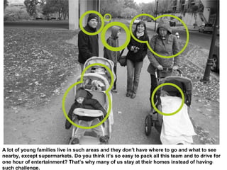 4
A lot of young families live in such areas and they don’t have where to go and what to see
nearby, except supermarkets. Do you think it’s so easy to pack all this team and to drive for
one hour of entertainment? That’s why many of us stay at their homes instead of having
such challenge.
 