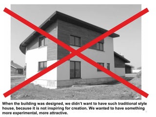 5
When the building was designed, we didn’t want to have such traditional style
house, because it is not inspiring for creation. We wanted to have something
more experimental, more attractive.
 