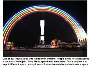 6
One of our inspirations was Rainbow in Ukraine. People come here because it
is an attractive object. They like to spend their time there. That’s why we had
to put different space perception and innovative solutions also into our space.
 