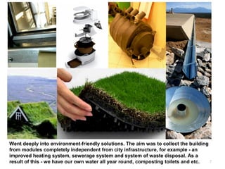 7
Went deeply into environment-friendly solutions. The aim was to collect the building
from modules completely independent from city infrastructure, for example - an
improved heating system, sewerage system and system of waste disposal. As a
result of this - we have our own water all year round, composting toilets and etc.
 