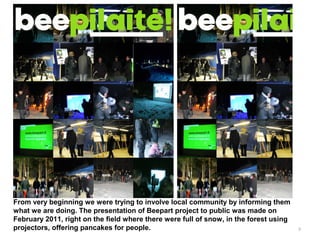 9
From very beginning we were trying to involve local community by informing them
what we are doing. The presentation of Beepart project to public was made on
February 2011, right on the field where there were full of snow, in the forest using
projectors, offering pancakes for people.
 