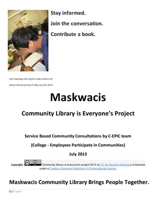 Maskwacis Community Library Brings People Together.
1 | P a g e
Stay informed.
Join the conversation.
Contribute a book.
Josh Swampy sharinghis views and vision
about library service,Friday,July 26,2013
Maskwacis
Community Library is Everyone’s Project
Service Based Community Consultations by C-EPIC team
(College - Employees Participate in Communities)
July 2013
Copyright: Community library is everyone's project 2013 by CC By Manisha Khetarpal is licensed
under a Creative Commons Attribution 4.0 International License.
 