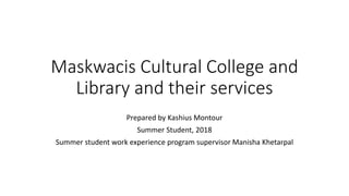 Maskwacis Cultural College and
Library and their services
Prepared by Kashius Montour
Summer Student, 2018
Summer student work experience program supervisor Manisha Khetarpal
 