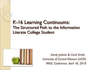 K-16 Learning Continuums: The Structured Path to the Information Literate College Student Sandy Jenkins & Carol Smith,  University of Central Missouri (UCM) MASL Conference, April 18, 2010 