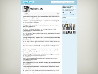                                                                                                             
                                                                       
                                                                                                             


                                                                                                            Name: Tommo Peaceful 
                                                                                                            Location: Iddesleigh 
                         ThomasPeaceful                                                                     Bio: Youngest of three boys in 
                                                                                                            the Peaceful household. 
                      
                                                                                                            234                12 
                                                                                                            followers          following 
                                                                                                       
    Tommo Peaceful will be watching the sky at dawnbreak. It’s been a long 18 years, but                     
    20 years was not nearly long enough                                                                     Tweets 
    About 2 hours ago from web                                                                              Favorites 
    Can’t believe how it has come to this. Hoping to see Charlie tomorrow all being well.                    
    Not that anything can be well, really.                                                                  Following 
    About 2 weeks ago from web                                                                               
    Feeling pleased to have my big brother back on the scene; not so pleased about the 
    shells hitting Poperinghe. :(                                                                                                                
    About 3 months ago from web 
                                                                                                             




    Can’t believe I’m the only Peaceful left at the front. Hope you get home okay 
                                                                                                                                                 
    @CharliePeaceful and send everyone my love.                                                              

    About 1 year ago from web 

    Life in the trenches is... well, it’s no picnic, that’s for sure! Captain Wilkes is the saving                                               
    grace. Well played, Sir! 
    About 2 years ago from web 

    Things not too bad in France. Sergeant is a bit of a buffoon, but otherwise okay. Charlie 
    being a hero again! 
    About 2 years ago from web 

    The war seems to be going rather badly over there in France.  Think the Peaceful boys                    
    are going to have to sort it all out! 
    About 3 years ago from web 

    Thanks everyone for your help today. Big Joe home safe and sound. Thank goodness                         
    for Church bells! 
    About 5 years ago from web 

    Who’d have thought that delivering post could be the most embarrassing job in the                        
    world. But then, that’s treachery for you. 
    About 8 years ago from web 

    Who’d have thought that delivering post could be the most exciting job in the world?                     
    But then, I guess it’s who you deliver to that matters. 
    About 8 years ago from web 

    What is it with some people and their power‐trips? The Colonel is such an idiot –                        
    Father (RIP) was right about him. 
    About 9 years ago from web 

    Really missing Grandma Wolf – not! Had a great time at the lake yesterday. Not saying                    
    any more than that. 
    About 10 years ago from web 

    Couldn’t be prouder of Charlie today – he certainly showed Jimmy Parsons a thing or                      
    two about who to pick on! 
    About 13 years ago from web 

    Not a big fan of this school thing. Mr Munnings is just as bad as Charlie says, but Miss                 
    McAllister is fine. Met a girl called Molly. Nice. 
    About 13 years ago from web 
 