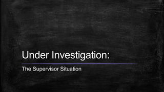 Under Investigation:
The Supervisor Situation
 