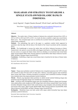 Tazkia Islamic Finance and Business Review
Volume 10.1
1
MASLAHAH AND STRATEGY TO ESTABLISH A
SINGLE STATE-OWNED ISLAMIC BANK IN
INDONESIA
Lucky Nugroho1
, Tengku Chandra Husnadi2
, Wiwik Utami1
, and Nurul Hidayah1
1
Mercu Buana University, Email : lukelucky38@yahoo.com & nurulbadawi2992@gmail.com
2
Perbanas Institute Jakarta, Email : tchandra_h@yahoo.com
______________________________________________________________________________________________
Abstract
Objective - The market share of Islamic banking in Indonesia has continually decreased from 4.89% in
2013 to 4.85% in 2014 and 4.83% in 2015. As a result, the idea to establish a single state owned Islamic
Bank occurs. This conceptual paper aims to contribute the maslahah framework regarding the future of
Islamic banks in Indonesia.
Methods - The methodology that used in this paper is a qualitative method which supported by
quantitative data that align with the theory of the benefit of the Ummah (maslahah) and the community
theory.
Results - The breakthrough to increase the market share and deliver Indonesia becoming an Islamic
financial hub is the option to convert the BRI as the biggest retail bank to a full fledge Islamic bank, and
the next action is to acquire the Islamic banks which are subsidiary of conventional state-owned banks
(Bank Syariah Mandiri-BSM, Bank Nasional Indonesia Syariah-BNIS, Bank Rakyat Indonesia Syariah-
BRIS, and Bank Tabungan Negara Syariah-BTNS).
Conclusions - Establishing a single state owned Islamic bank is beneficial for the future of Islamic banks
in Indonesia
Keywords: State-owned Islamic bank, Conversion, Acquisition
JEL Classification: G02, G14, G21
Abstrak
Tujuan – Pangsa pasar perbankan syariah di Indonesia terus mengalami penurunan dari 4,89% di tahun
2013 ke4,85% di tahun 2014 dan 4,83% di tahun 2015. Akhirnya, muncullah gagasan untuk mendirikan
Bank syariah milik Negara. Penelitian konseptual ini bertujuan untuk memberikan kontribusi kerangka
kerja maslahah terkait masa depan perbankan syariah di Indonesia.
Metode – Metode yang digunakan dalam penelitian ini adalah metode kualitatif didukung dengan data
kuantitatif yang bersinggungan dengan teori maslahah dan teori komunitas.
Hasil – Terobosan untuk meningkatkan pangsa pasar dan menjadikan Indonesia sebagai pusat keuangan
Islam adalah pilihan untuk mengkonversi BRI sebagai bank retail terbesar menjadi Bank Umum Syariah,
kemudian dilanjutkan dengan akuisisi bank syariah lainnya yang merupakan anak perusahaan dari bank
konvnsional milik negara. (Bank Syariah Mandiri-BSM, Bank Nasional Indonesia Syariah-BNIS, Bank
Rakyat Indonesia Syariah-BRIS, and Bank Tabungan Negara Syariah-BTNS).
Kesimpulan – Mendirikan hanya satu bank syariah milik negara adalah bermanfaat bagi masa depan
perbankan syariah di Indonesia.
Keywords: State-owned Islamic bank, Conversion, Acquisition
JEL Classification: G02, G14, G21
 