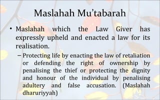 Maslahah Mu’tabarah
• Maslahah which the Law Giver has
expressly upheld and enacted a law for its
realisation.
– Protecting life by enacting the law of retaliation
or defending the right of ownership by
penalising the thief or protecting the dignity
and honour of the individual by penalising
adultery and false accusation. (Maslahah
dharuriyyah)
 
