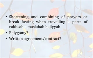 • Shortening and combining of prayers or
break fasting when travelling – parts of
rukhsah – maslahah hajiyyah
• Polygamy?
• Written agreement/contract?
 