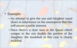 • Example:
– An attempt to give the son and daughter equal
share in inheritance on the assumption that this
will secure a public interest.
– Since there’s a clear nass in the Quran which
assigns to the son double the portion of the
daughter, the maslahah in this case is clearly
nullified.
 