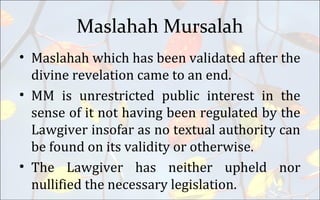 Maslahah Mursalah
• Maslahah which has been validated after the
divine revelation came to an end.
• MM is unrestricted public interest in the
sense of it not having been regulated by the
Lawgiver insofar as no textual authority can
be found on its validity or otherwise.
• The Lawgiver has neither upheld nor
nullified the necessary legislation.
 