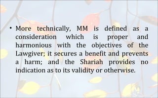 • More technically, MM is defined as a
consideration which is proper and
harmonious with the objectives of the
Lawgiver; it secures a benefit and prevents
a harm; and the Shariah provides no
indication as to its validity or otherwise.
 