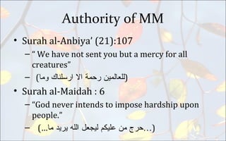 Authority of MM
• Surah al-Anbiya’ (21):107
– “ We have not sent you but a mercy for all
creatures”
– ( ‫ﻟﻟﻌﺎﻠﻤﻴﻦ‬‫ﺮﺤﻤﺔ‬‫ﺍﻻ‬‫ﺍﺮﺴﻟﻨﺎﻙ‬‫ﻮﻤﺎ‬ )
• Surah al-Maidah : 6
– “God never intends to impose hardship upon
people.”
– (… ‫ﺤﺮﺝ‬‫ﻤﻦ‬‫ﻋﻟﻴﻜﻢ‬‫ﻠﻴﺟﻌﻞ‬‫ﺍﻟﻟﻪ‬‫ﻴﺮﻴﺪ‬‫ﻤﺎ‬ …)
 