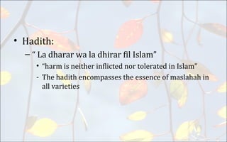 • Hadith:
– “ La dharar wa la dhirar fil Islam”
• “harm is neither inflicted nor tolerated in Islam”
- The hadith encompasses the essence of maslahah in
all varieties
 