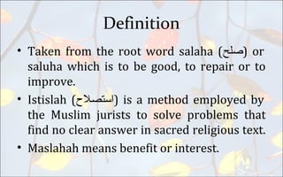 Definition
• Taken from the root word salaha (‫)صلح‬ or
saluha which is to be good, to repair or to
improve.
• Istislah (‫)استصل(ح‬ is a method employed by
the Muslim jurists to solve problems that
find no clear answer in sacred religious text.
• Maslahah means benefit or interest.
 