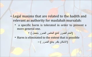 – Legal maxims that are related to the hadith and
relevant as authority for maslahah mursalah:
• a specific harm is tolerated in order to prevent a
more general one.
• ( ‫ﺍﻠﻌﺎﻡ‬‫ﺍﻟﺿﺮﺮ‬‫ﻠﺪﻔﻊ‬‫ﺍﻟﺨﺎﺺ‬‫ﺍﻠﺿﺮﺮ‬‫ﻴﺘﺤﻤﻞ‬ )
• Harm is eliminated to the extent that is possible
– ( ‫ﺍﻻﻤﻜﺎﻦ‬‫ﺒﻗﺪﺮ‬‫ﻴﺪﻔﻊ‬‫ﺍﻠﺿﺮﺮ‬ )
 