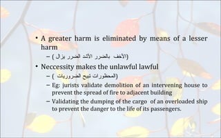 • A greater harm is eliminated by means of a lesser
harm
– ( ‫ﺍﻷﺧﻑ‬‫ﺑﺎﻠﺿﺮﺮ‬‫ﺍﻷﺷﺪ‬‫ﺍﻠﺿﺮﺮ‬‫ﻴﺰﺍﻞ‬ )
• Neccessity makes the unlawful lawful
– ( ‫ﺍﻠﻤﺤﻇﻮﺮﺍﺖ‬‫ﺘﺑﻴﺢ‬‫ﺍﻠﺿﺮﻮﺮﻴﺎﺕ‬ )
– Eg: jurists validate demolition of an intervening house to
prevent the spread of fire to adjacent building
– Validating the dumping of the cargo of an overloaded ship
to prevent the danger to the life of its passengers.
 
