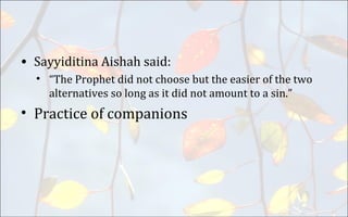 • Sayyiditina Aishah said:
• “The Prophet did not choose but the easier of the two
alternatives so long as it did not amount to a sin.”
• Practice of companions
 