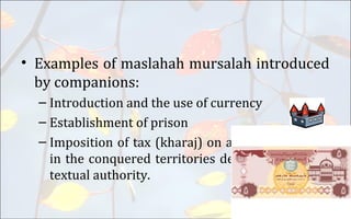 • Examples of maslahah mursalah introduced
by companions:
– Introduction and the use of currency
– Establishment of prison
– Imposition of tax (kharaj) on agricultural lands
in the conquered territories despite absence of
textual authority.
 