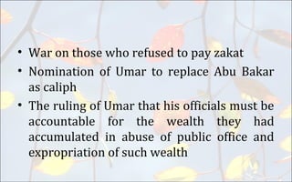 • War on those who refused to pay zakat
• Nomination of Umar to replace Abu Bakar
as caliph
• The ruling of Umar that his officials must be
accountable for the wealth they had
accumulated in abuse of public office and
expropriation of such wealth
 