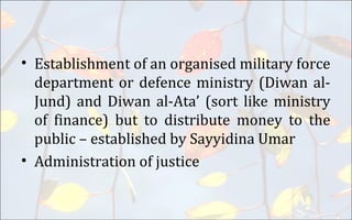 • Establishment of an organised military force
department or defence ministry (Diwan al-
Jund) and Diwan al-Ata’ (sort like ministry
of finance) but to distribute money to the
public – established by Sayyidina Umar
• Administration of justice
 