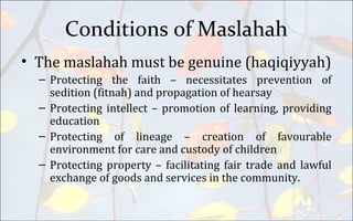Conditions of Maslahah
• The maslahah must be genuine (haqiqiyyah)
– Protecting the faith – necessitates prevention of
sedition (fitnah) and propagation of hearsay
– Protecting intellect – promotion of learning, providing
education
– Protecting of lineage – creation of favourable
environment for care and custody of children
– Protecting property – facilitating fair trade and lawful
exchange of goods and services in the community.
 