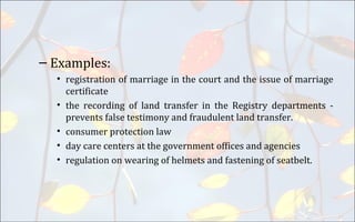 – Examples:
• registration of marriage in the court and the issue of marriage
certificate
• the recording of land transfer in the Registry departments -
prevents false testimony and fraudulent land transfer.
• consumer protection law
• day care centers at the government offices and agencies
• regulation on wearing of helmets and fastening of seatbelt.
 