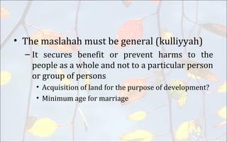 • The maslahah must be general (kulliyyah)
– It secures benefit or prevent harms to the
people as a whole and not to a particular person
or group of persons
• Acquisition of land for the purpose of development?
• Minimum age for marriage
 