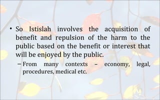 • So Istislah involves the acquisition of
benefit and repulsion of the harm to the
public based on the benefit or interest that
will be enjoyed by the public.
– From many contexts – economy, legal,
procedures, medical etc.
 