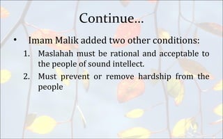 Continue…
• Imam Malik added two other conditions:
1. Maslahah must be rational and acceptable to
the people of sound intellect.
2. Must prevent or remove hardship from the
people
 
