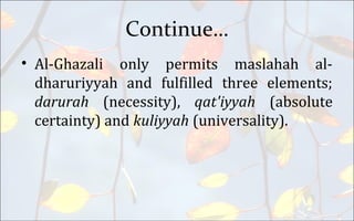 Continue…
• Al-Ghazali only permits maslahah al-
dharuriyyah and fulfilled three elements;
darurah (necessity), qat'iyyah (absolute
certainty) and kuliyyah (universality).
 