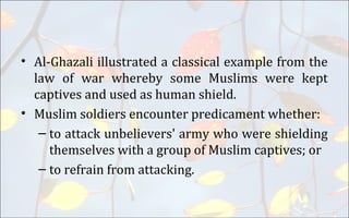 • Al-Ghazali illustrated a classical example from the
law of war whereby some Muslims were kept
captives and used as human shield.
• Muslim soldiers encounter predicament whether:
– to attack unbelievers' army who were shielding
themselves with a group of Muslim captives; or
– to refrain from attacking.
 
