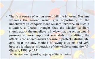 • The first course of action would kill the innocent Muslims
whereas the second would give opportunity to the
unbelievers to conquer more Muslim territory. In such a
situation, al-Ghazali thought that the Muslim soldiers
should attack the unbelievers in view that the action would
preserve a more important maslahah. In addition, the
attack is considered daruri because it protects Muslim life,
qat'i as it the only method of saving Muslims and kulli
because it takes consideration of the whole community (al-
Ghazali, 1993, p. 177).
– His view was rejected by majority of Muslim jurists
 