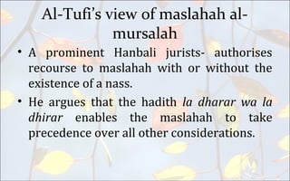 Al-Tufi’s view of maslahah al-
mursalah
• A prominent Hanbali jurists- authorises
recourse to maslahah with or without the
existence of a nass.
• He argues that the hadith la dharar wa la
dhirar enables the maslahah to take
precedence over all other considerations.
 
